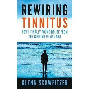 Rewiring Tinnitus: How I Finally Found Relief from the Ringing in My Ears, Paperback - Glenn Schweitzer imagine