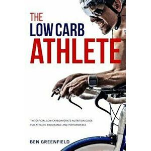 The Low-Carb Athlete: The Official Low-Carbohydrate Nutrition Guide for Endurance and Performance, Paperback - Ben Greenfield imagine