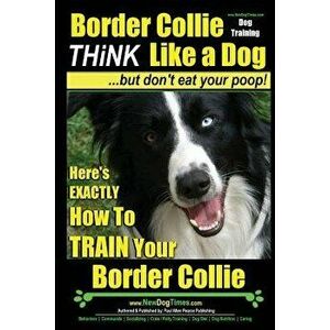 Border Collie Dog Training - Think Like a Dog, But Don't Eat Your Poop!: Here's Exactly How to Train Your Border Collie, Paperback - MR Paul Allen Pea imagine