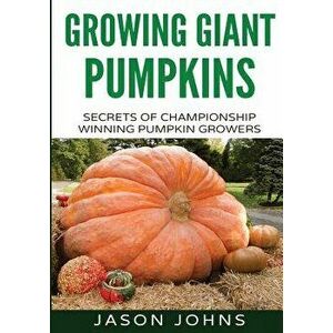 Growing Giant Pumpkins - How to Grow Massive Pumpkins at Home: Secrets for Championship Winning Giant Pumpkins, Paperback - Jason Johns imagine