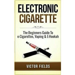 Electronic Cigarette: The Beginners Guide to E-Cigarettes, Vaping & E-Hookah, Paperback - Victor Fields imagine