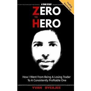 Zero to Hero: How I Went from Being a Losing Trader to a Consistently Profitable One, Paperback - Yvan Byeajee imagine