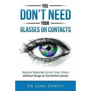 You Don't Need Your Glasses or Contacts: Natural Ways to Correct Your Vision Without Drugs or Corrective Lenses, Paperback - Dr John DeWitt imagine