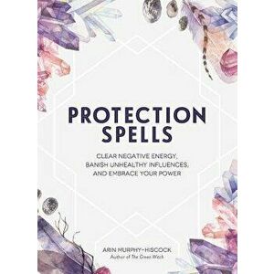 Protection Spells: Clear Negative Energy, Banish Unhealthy Influences, and Embrace Your Power, Hardcover - Arin Murphy-Hiscock imagine