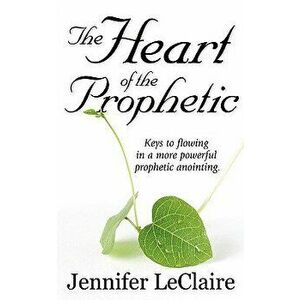 The Heart of the Prophetic: Keys to Flowing in a More Powerful Prophetic Anointing, Paperback - Jennifer LeClaire imagine