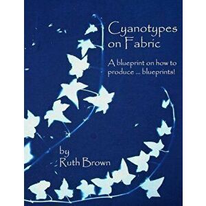 Cyanotypes on Fabric: A Blueprint on How to Produce ... Blueprints!, Paperback - Ruth Brown imagine