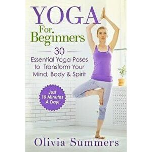 Yoga for Beginners: Learn Yoga in Just 10 Minutes a Day- 30 Essential Yoga Poses to Completely Transform Your Mind, Body & Spirit, Paperback - Olivia imagine