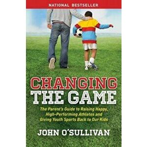 Changing the Game: The Parent's Guide to Raising Happy, High-Performing Athletes, and Giving Youth Sports Back to Our Kids, Paperback - John O'Sulliva imagine