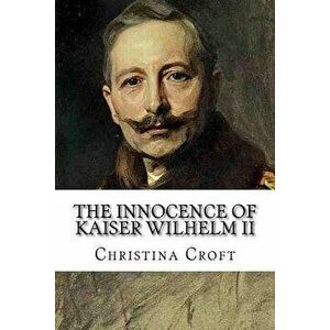 The Innocence of Kaiser Wilhelm II: And the First World War, Paperback - Christina Croft imagine