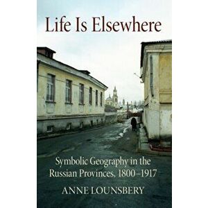 Life Is Elsewhere. Symbolic Geography in the Russian Provinces, 1800-1917, Paperback - Anne Lounsbery imagine