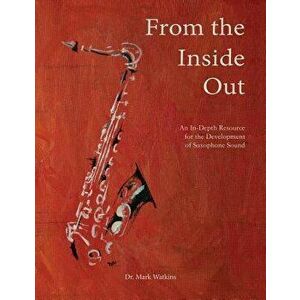 From the Inside Out: An In-Depth Resource for the Development of Saxophone Sound, Paperback - Dr Mark Watkins imagine