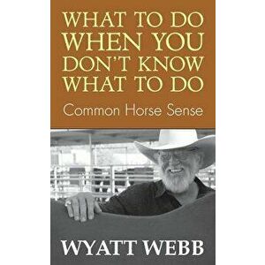 What to Do When You Don't Know What to Do: Common Horse Sense, Paperback - Wyatt Webb imagine