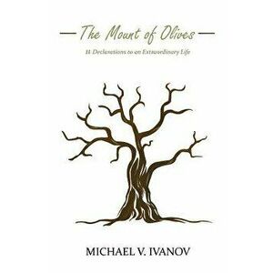 The Mount of Olives: 11 declarations to an extraordinary life, Paperback - Michael V. Ivanov imagine