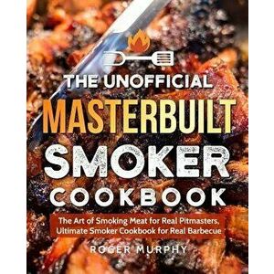 The Unofficial Masterbuilt Smoker Cookbook: The Art of Smoking Meat for Real Pitmasters, Ultimate Smoker Cookbook for Real Barbecue, Paperback - Roger imagine