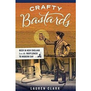 Crafty Bastards: Beer in New England from the Mayflower to Modern Day, Paperback - Lauren Clark imagine