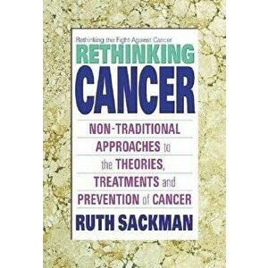 Rethinking Cancer: Non-Traditional Approaches to the Theories, Treatments and Preventions of Cancer, Paperback - Ruth Sackman imagine