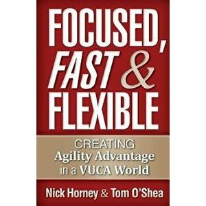 Focused, Fast and Flexible: Creating Agility Advantage in a Vuca World, Paperback - Nick Horney imagine