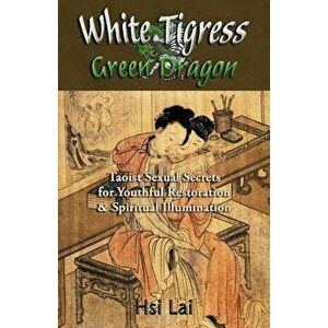 White Tigress Green Dragon: Taoist Sexual Secrets for Youthful Restoration and Spiritual Illumination, Paperback - Hsi Lai imagine
