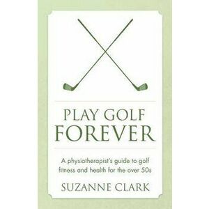 Play Golf Forever: A Physiotherapist's Guide to Golf Fitness and Health for the Over 50s, Paperback - Suzanne Clark imagine