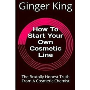 How to Start Your Own Cosmetic Line: The Brutally Honest Truth from a Cosmetic Chemist, Paperback - Ginger King imagine