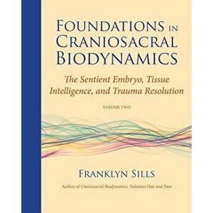Foundations in Craniosacral Biodynamics, Volume Two: The Sentient Embryo, Tissue Intelligence, and Trauma Resolution, Paperback - Franklyn Sills imagine