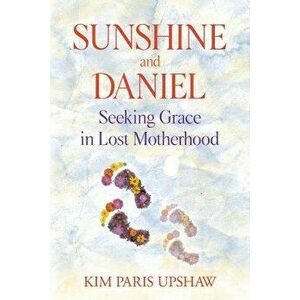 Sunshine and Daniel: Seeking Grace in Lost Motherhood, Paperback - Kim Paris Upshaw imagine