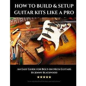 How to Build & Setup Guitar Kits Like a Pro: An Easy Guide for Bolt-On Neck Guitars, Paperback - Jonny Blackwood imagine