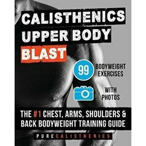 Calisthenics: Upper Body Blast: 99 Bodyweight Exercises the #1 Chest, Arms, Shoulders & Back Bodyweight Training Guide, Paperback - Pure Calisthenics imagine
