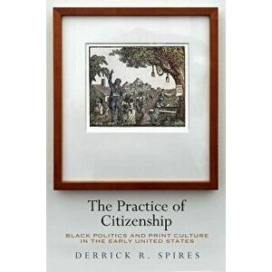 The Practice of Citizenship: Black Politics and Print Culture in the Early United States, Hardcover - Derrick R. Spires imagine