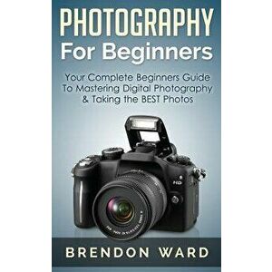 Photography for Beginners: Your Complete Beginners Guide to Mastering Digital Photography & Taking the Best Photos, Paperback - Brendon Ward imagine
