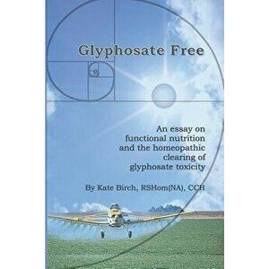 Glyphosate Free: An Essay on Functional Nutrition and the Homeopathic Clearing of Glyphosate Toxicity, Paperback - Rshom(na) Cch Kate Birch imagine