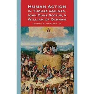 Human Action in Thomas Aquinas, John Duns Scotus, and William of Ockham, Paperback - Thomas M. Osborne imagine