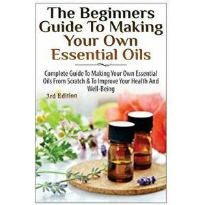 The Beginners Guide to Making Your Own Essential Oils: Complete Guide to Making Your Own Essential Oils from Scratch & to Improve Your Health and Well imagine