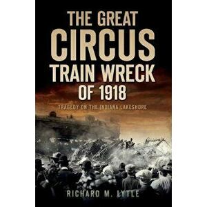 The Great Circus Train Wreck of 1918: Tragedy Along the Indiana Lakeshore, Paperback - Richard M. Lytle imagine