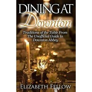 Dining at Downton: Traditions of the Table from the Unofficial Guide to Downton Abbey, Paperback - Elizabeth Fellow imagine