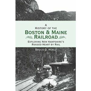 A History of the Boston and Maine Railroad: Exploring New Hampshire's Rugged Heart by Rail - Bruce D. Heald imagine