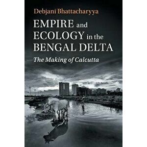 Empire and Ecology in the Bengal Delta: The Making of Calcutta, Paperback - Debjani Bhattacharyya imagine