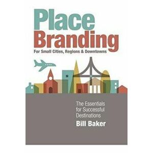 Place Branding for Small Cities, Regions and Downtowns: The Essentials for Successful Destinations, Paperback - Bill Baker imagine