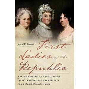 First Ladies of the Republic: Martha Washington, Abigail Adams, Dolley Madison, and the Creation of an Iconic American Role, Paperback - Jeanne E. Abr imagine