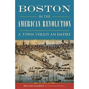 Boston in the American Revolution: A Town Versus an Empire, Paperback - Brooke Barbier imagine