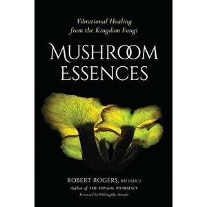 Mushroom Essences: Vibrational Healing from the Kingdom Fungi, Paperback - Robert Rogers imagine