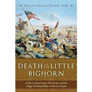 Death at the Little Bighorn: A New Look at Custer, His Tactics, and the Tragic Decisions Made at the Last Stand, Hardcover - Phillip Thomas Tucker imagine