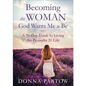 Becoming the Woman God Wants Me to Be: A 90-Day Guide to Living the Proverbs 31 Life, Paperback - Donna Partow imagine