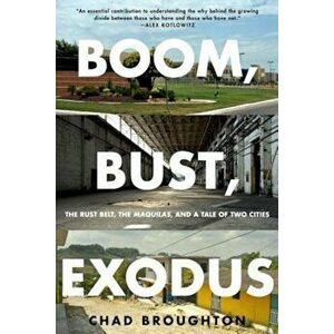 Boom, Bust, Exodus: The Rust Belt, the Maquilas, and a Tale of Two Cities, Paperback - Chad Broughton imagine