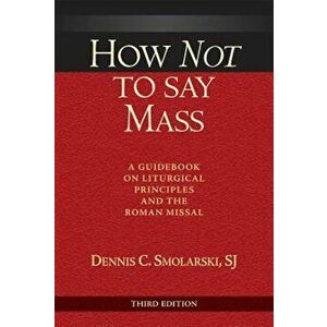 How Not to Say Mass: A Guidebook on Liturgical Principles and the Roman Missal, Paperback - Dennis Chester Smolarski imagine