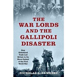 War Lords and the Gallipoli Disaster. How Globalized Trade Led Britain to Its Worst Defeat of the First World War, Hardback - Nicholas A. Lambert imagine