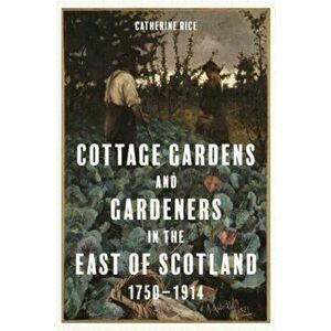 Cottage Gardens and Gardeners in the East of Scotland, 1750-1914, Hardback - Catherine Rice imagine