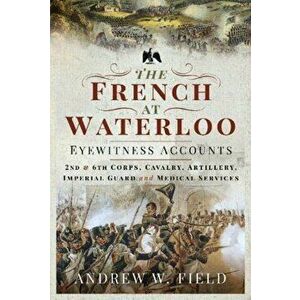 French at Waterloo: Eyewitness Accounts. 2nd and 6th Corps, Cavalry, Artillery, Foot Guard and Medical Services, Hardback - Andrew W Field imagine