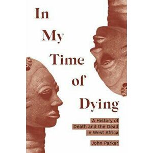 In My Time of Dying. A History of Death and the Dead in West Africa, Hardback - John Parker imagine
