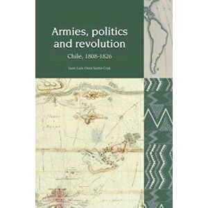 Armies, Politics and Revolution. Chile, 1808-1826, Paperback - Juan Luis Ossa Santa Cruz imagine